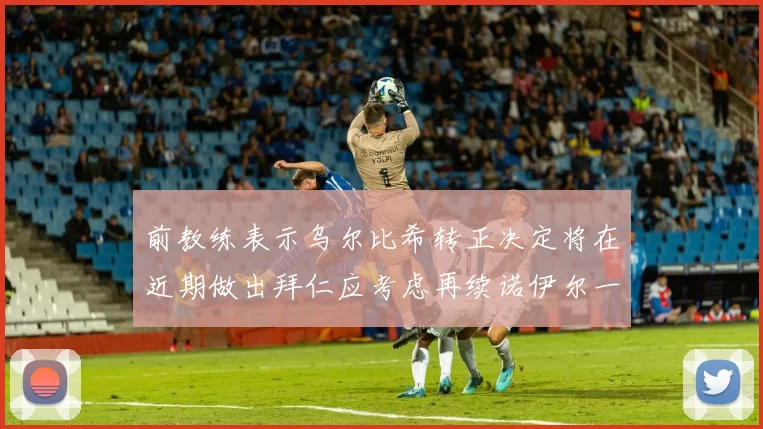 前教练表示乌尔比希转正决定将在近期做出拜仁应考虑再续诺伊尔一年合同