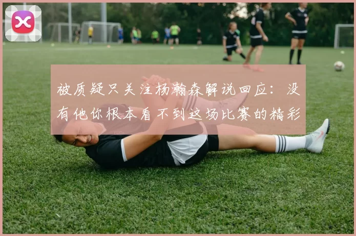 被质疑只关注杨瀚森解说回应：没有他你根本看不到这场比赛的精彩