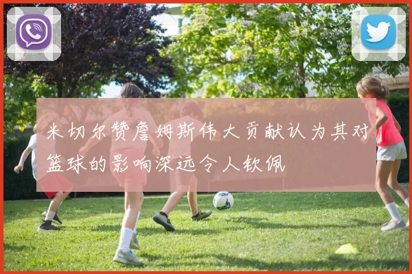 米切尔赞詹姆斯伟大贡献认为其对篮球的影响深远令人钦佩