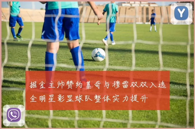 掘金主帅赞约基奇与穆雷双双入选全明星彰显球队整体实力提升
