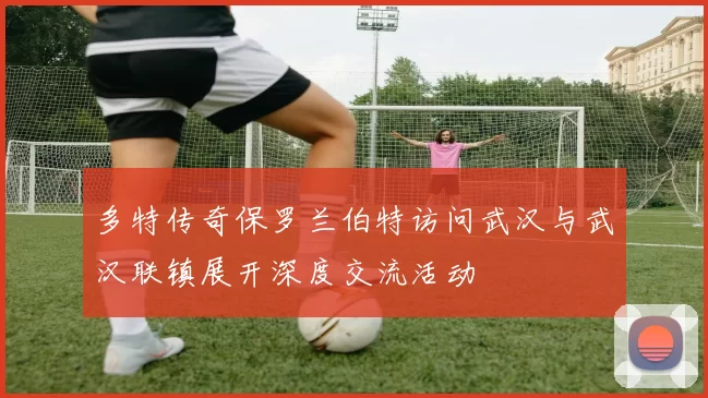 多特传奇保罗兰伯特访问武汉与武汉联镇展开深度交流活动