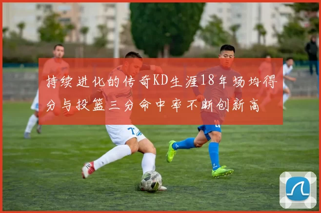 持续进化的传奇KD生涯18年场均得分与投篮三分命中率不断创新高