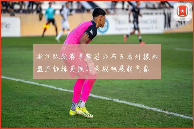 浙江队新赛季阵容公布五名外援加盟王钰栋更换11号战袍展新气象
