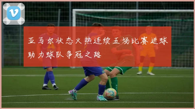 亚马尔状态火热连续五场比赛进球助力球队争冠之路