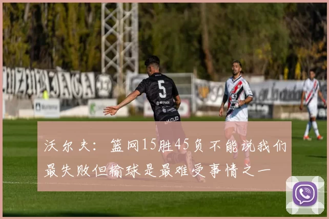 沃尔夫：篮网15胜45负不能说我们最失败但输球是最难受事情之一