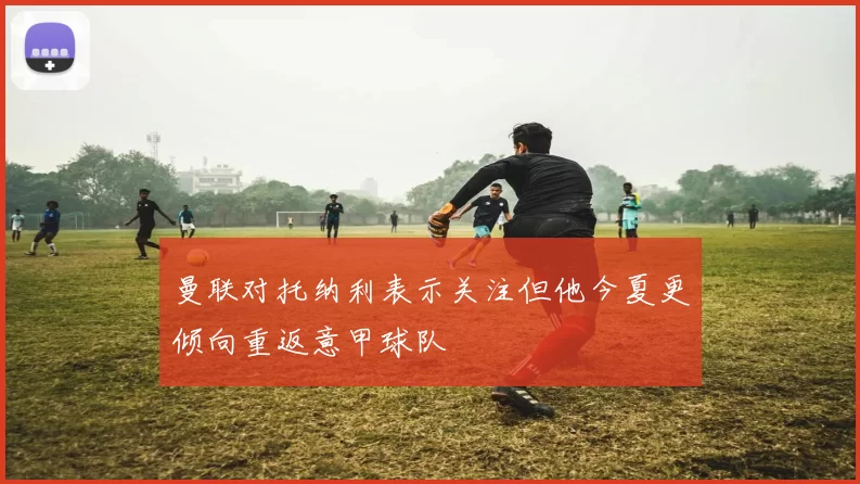 曼联对托纳利表示关注但他今夏更倾向重返意甲球队