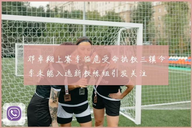 邓卓翔上赛季临危受命执教三镇今季未能入选新教练组引发关注