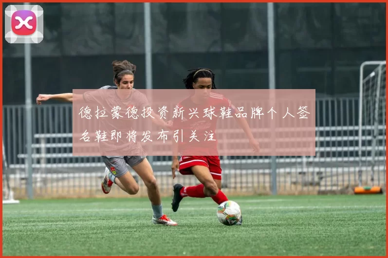 德拉蒙德投资新兴球鞋品牌个人签名鞋即将发布引关注