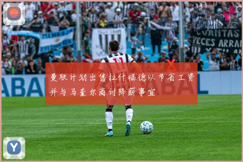 曼联计划出售拉什福德以节省工资并与马奎尔商讨降薪事宜