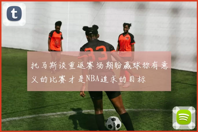 托马斯谈重返赛场期盼赢球称有意义的比赛才是NBA追求的目标